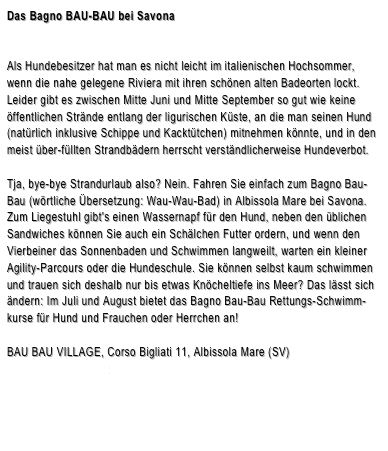 Das Bagno BAU-BAU bei Savona


Als Hundebesitzer hat man es nicht leicht im italienischen Hochsommer, wenn die nahe gelegene Riviera mit ihren schönen alten Badeorten lockt. Leider gibt es zwischen Mitte Juni und Mitte September so gut wie keine öffentlichen Strände entlang der ligurischen Küste, an die man seinen Hund (natürlich inklusive Schippe und Kacktütchen) mitnehmen könnte, und in den meist über-füllten Strandbädern herrscht verständlicherweise Hundeverbot.
Tja, bye-bye Strandurlaub also? Nein. Fahren Sie einfach zum Bagno Bau-Bau (wörtliche Übersetzung: Wau-Wau-Bad) in Albissola Mare bei Savona. Zum Liegestuhl gibt's einen Wassernapf für den Hund, neben den üblichen Sandwiches können Sie auch ein Schälchen Futter ordern, und wenn den Vierbeiner das Sonnenbaden und Schwimmen langweilt, warten ein kleiner Agility-Parcours oder die Hundeschule. Sie können selbst kaum schwimmen und trauen sich deshalb nur bis etwas Knöcheltiefe ins Meer? Das lässt sich ändern: Im Juli und August bietet das Bagno Bau-Bau Rettungs-Schwimm-kurse für Hund und Frauchen oder Herrchen an!BAU BAU VILLAGE, Corso Bigliati 11, Albissola Mare (SV)www.baubauvillage.it



