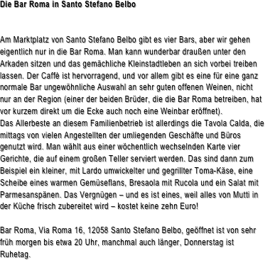 Die Bar Roma in Santo Stefano Belbo


Am Marktplatz von Santo Stefano Belbo gibt es vier Bars, aber wir gehen eigentlich nur in die Bar Roma. Man kann wunderbar draußen unter den Arkaden sitzen und das gemächliche Kleinstadtleben an sich vorbei treiben lassen. Der Caffè ist hervorragend, und vor allem gibt es eine für eine ganz normale Bar ungewöhnliche Auswahl an sehr guten offenen Weinen, nicht nur an der Region (einer der beiden Brüder, die die Bar Roma betreiben, hat vor kurzem direkt um die Ecke auch noch eine Weinbar eröffnet).Das Allerbeste an diesem Familienbetrieb ist allerdings die Tavola Calda, die mittags von vielen Angestellten der umliegenden Geschäfte und Büros genutzt wird. Man wählt aus einer wöchentlich wechselnden Karte vier Gerichte, die auf einem großen Teller serviert werden. Das sind dann zum Beispiel ein kleiner, mit Lardo umwickelter und gegrillter Toma-Käse, eine Scheibe eines warmen Gemüseflans, Bresaola mit Rucola und ein Salat mit Parmesanspänen. Das Vergnügen – und es ist eines, weil alles von Mutti in der Küche frisch zubereitet wird – kostet keine zehn Euro! Bar Roma, Via Roma 16, 12058 Santo Stefano Belbo, geöffnet ist von sehr früh morgen bis etwa 20 Uhr, manchmal auch länger, Donnerstag ist Ruhetag. 


