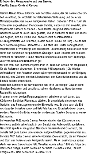 Erfinder des Risorgimento und des Barolo:
Camillo Benso Conte di Cavour

Camillo Benso Conte di Cavour war der Staatsmann, der die italienische Ein-heit vorantrieb, der Architekt der italienischen Verfassung und der erste Ministerpräsident des neuen Königreiches Italien. Geboren 1810 in Turin als Sohn einer angesehenen Piemonteser Familie, wurde von ihm erwartet, eine respektable Karriere zu starten – beim Militär. Aufgrund seiner liberalen Gedanken wurde er unter Druck gesetzt, und so quittierte er 1831 den Dienst und begann, sich für Politik und Landwirtschaft zu interessieren. Als Bürgermeister von Grinzane, in dem seiner Familie die Burg – heute Sitz der Enoteca Regionale Piemontese – und etwa 200 Hektar Land gehörten, modernisierte er Weinberge und Weinkeller. Unterstützung holte er sich dafür durch den berühmten burgundischen Önologen Louis Ooudart, der bald das Potential der Nebbiolo-Traube erkannte und heute als einer der Gründungs-väter von Barolo und Barbaresco gilt.Mit der Wahl des liberalen Papstes Pius IX. 1846 sah Cavour die Möglichkeit, für die Reformen einzutreten. Er gründete Il Risorgimento („Die Wieder-auferstehung“, der Ausdruck wurde später gleichbedeutend mit der Einigung Italiens), eine Zeitung, die den Liberalismus, den Konstitutionalismus und die Einheit Italiens unterstützte.
Nach dem Scheitern der Revolutionen von 1848 „bereinigte“ Cavour seine liberalen Gedanken und beschloss, seinen Idealismus zu Guns-ten einer Realpolitik aufzugeben. In seinen ersten beiden Regierungsämtern arbeitete er hart daran, das Königreich Sardinien-Piemont zu stärken. Er organisierte die Armee, das Gerichts- und Finanzsystem und die Bürokratie neu. Er trieb auch die Ent-wicklung der Industrie voran und ließ Fabriken und Eisenbahnlinien bauen, so dass Piemont-Sardinien einer der modernsten Staaten Europas zu seiner Zeit wurde.Im November 1852 wurde Cavour Premierminister des Königreichs und konnte so endlich seine Macht in den Bereich der Außenpolitik ausdehnen. Geschickt spielte er die großen Nachbarn Frankreich und Österreich, die damals fast ganz Italien untereinander aufgeteilt hatten, gegeneinander aus. Im März 1861 hatte Cavour seine territorialen Ziele erreicht, bis auf Venetien und Rom war Italien als ein Königreich vereint. Als er  zwei Monate später starb, war sein Traum fast erfüllt: Venetien wurde schon 1866 als Folge des Deutschen Kriegs, in dem Italien auf der Seite Preußens stand, Teil des Königreiches, Rom schließlich im Jahre 1870.