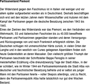 Partisanenland Piemont

Der Widerstand gegen den Faschismus ist in Italien viel weniger und vor allem später aufgearbeitet worden als in Deutschland. Deshalb beschäftigen sich erst seit den letzten Jahren mehr Wissenschaftler und Autoren mit dem Kampf der Partisanen gegen die deutsche Besatzung zwischen 1943 bis 1945. Eines der Zentren des Widerstands war das Piemont, wo den Verbänden von Wehrmacht, SS und italienischen Faschisten bis zu 40.000 bewaffnete Partisanen und Partisaninnen gegenüber standen und deren Versorgungs- und Rückzugswege von und nach Frankreich erfolgreich störten. Die Deutschen schlugen mit unmenschlicher Härte zurück, in vielen Orten der Langhe und in den westlich von Cuneo gelegenen Alpentälern finden sich heute Gedenktafeln an deren Massaker. Den vielleicht größten Triumph der Partisanen beschreibt der Schriftsteller Beppe Fenoglio in seiner meisterhaften Erzählung «Die dreiundzwanzig Tage der Stadt Alba», in der er schildert, wie im Winter 1944 ein Partisanenkommando die Stadt Alba von deutscher und faschistischer Besetzung befreite und er selbst als junger Mann mit den Partisanen feierte – voller Skepsis allerdings, und zu Recht, denn die Partisanenrepublik Alba hatte tatsächlich nur gut drei Wochen Bestand.