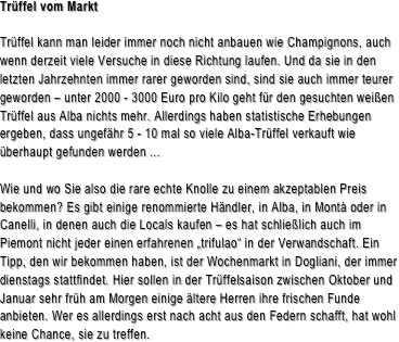 Trüffel vom Markt

Trüffel kann man leider immer noch nicht anbauen wie Champignons, auch wenn derzeit viele Versuche in diese Richtung laufen. Und da sie in den letzten Jahrzehnten immer rarer geworden sind, sind sie auch immer teurer geworden – unter 2000 - 3000 Euro pro Kilo geht für den gesuchten weißen Trüffel aus Alba nichts mehr. Allerdings haben statistische Erhebungen ergeben, dass ungefähr 5 - 10 mal so viele Alba-Trüffel verkauft wie überhaupt gefunden werden ...Wie und wo Sie also die rare echte Knolle zu einem akzeptablen Preis bekommen? Es gibt einige renommierte Händler, in Alba, in Montà oder in Canelli, in denen auch die Locals kaufen – es hat schließlich auch im Piemont nicht jeder einen erfahrenen „trifulao“ in der Verwandschaft. Ein Tipp, den wir bekommen haben, ist der Wochenmarkt in Dogliani, der immer dienstags stattfindet. Hier sollen in der Trüffelsaison zwischen Oktober und Januar sehr früh am Morgen einige ältere Herren ihre frischen Funde anbieten. Wer es allerdings erst nach acht aus den Federn schafft, hat wohl keine Chance, sie zu treffen.



