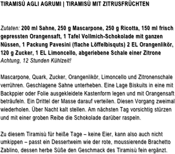 TIRAMISÚ AGLI AGRUMI | TIRAMISÙ MIT ZITRUSFRÜCHTENZutaten: 200 ml Sahne, 250 g Mascarpone, 250 g Ricotta, 150 ml frisch gepressten Orangensaft, 1 Tafel Vollmich-Schokolade mit ganzen Nüssen, 1 Packung Pavesini (flache Löffelbisquts) 2 EL Orangenlikör, 120 g Zucker, 1 EL Limoncello, abgeriebene Schale einer Zitrone                                      Achtung, 12 Stunden Kühlzeit!
Mascarpone, Quark, Zucker, Orangenlikör, Limoncello und Zitronenschale verrühren. Geschlagene Sahne unterheben. Eine Lage Biskuits in eine mit Backppier oder Folie ausgekleidete Kastenform legen und mit Orangensaft beträufeln. Ein Drittel der Masse darauf verteilen. Diesen Vorgang zweimal wiederholen. Über Nacht kalt stellen. Am nächsten Tag vorsichtig stürzen und mit einer groben Reibe die Schokolade darüber raspeln.

Zu diesem Tiramisù für heiße Tage – keine Eier, kann also auch nicht umkippen – passt ein Dessertweim wie der rote, moussierende Brachetto Zablino, dessen herbe Süße den Geschmack des Tiramisù fein ergänzt.