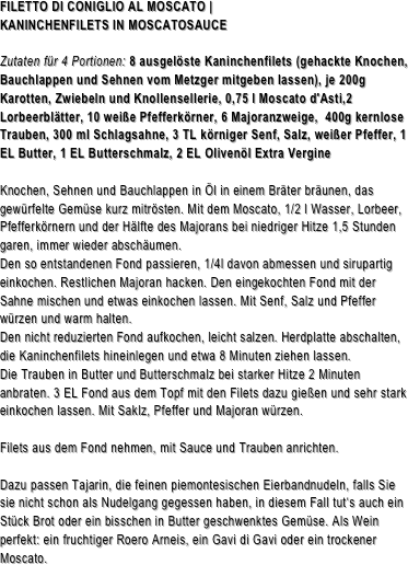FILETTO DI CONIGLIO AL MOSCATO | 
KANINCHENFILETS IN MOSCATOSAUCEZutaten für 4 Portionen: 8 ausgelöste Kaninchenfilets (gehackte Knochen, Bauchlappen und Sehnen vom Metzger mitgeben lassen), je 200g Karotten, Zwiebeln und Knollensellerie, 0,75 l Moscato d'Asti,2 Lorbeerblätter, 10 weiße Pfefferkörner, 6 Majoranzweige,  400g kernlose Trauben, 300 ml Schlagsahne, 3 TL körniger Senf, Salz, weißer Pfeffer, 1 EL Butter, 1 EL Butterschmalz, 2 EL Olivenöl Extra VergineKnochen, Sehnen und Bauchlappen in Öl in einem Bräter bräunen, das gewürfelte Gemüse kurz mitrösten. Mit dem Moscato, 1/2 l Wasser, Lorbeer, Pfefferkörnern und der Hälfte des Majorans bei niedriger Hitze 1,5 Stunden garen, immer wieder abschäumen. Den so entstandenen Fond passieren, 1/4l davon abmessen und sirupartig einkochen. Restlichen Majoran hacken. Den eingekochten Fond mit der Sahne mischen und etwas einkochen lassen. Mit Senf, Salz und Pfeffer würzen und warm halten.
Den nicht reduzierten Fond aufkochen, leicht salzen. Herdplatte abschalten, die Kaninchenfilets hineinlegen und etwa 8 Minuten ziehen lassen.
Die Trauben in Butter und Butterschmalz bei starker Hitze 2 Minuten anbraten. 3 EL Fond aus dem Topf mit den Filets dazu gießen und sehr stark einkochen lassen. Mit Saklz, Pfeffer und Majoran würzen.

Filets aus dem Fond nehmen, mit Sauce und Trauben anrichten.

Dazu passen Tajarin, die feinen piemontesischen Eierbandnudeln, falls Sie sie nicht schon als Nudelgang gegessen haben, in diesem Fall tut‘s auch ein Stück Brot oder ein bisschen in Butter geschwenktes Gemüse. Als Wein perfekt: ein fruchtiger Roero Arneis, ein Gavi di Gavi oder ein trockener Moscato.